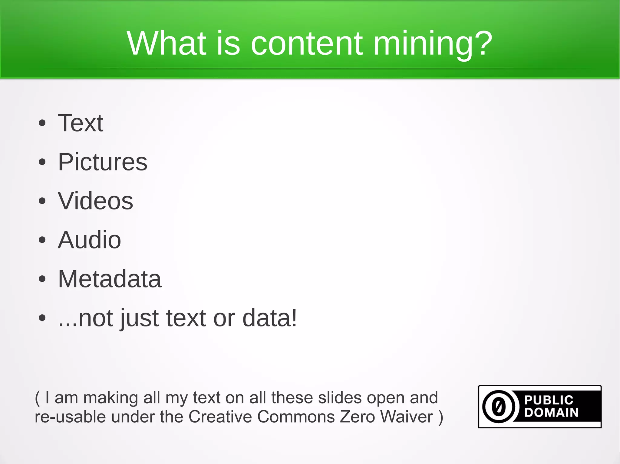 What is content mining?

●   Text
●   Pictures
●   Videos
●   Audio
●   Metadata
●   ...not just text or data!


( I am making all my text on all these slides open and
re-usable under the Creative Commons Zero Waiver )
 