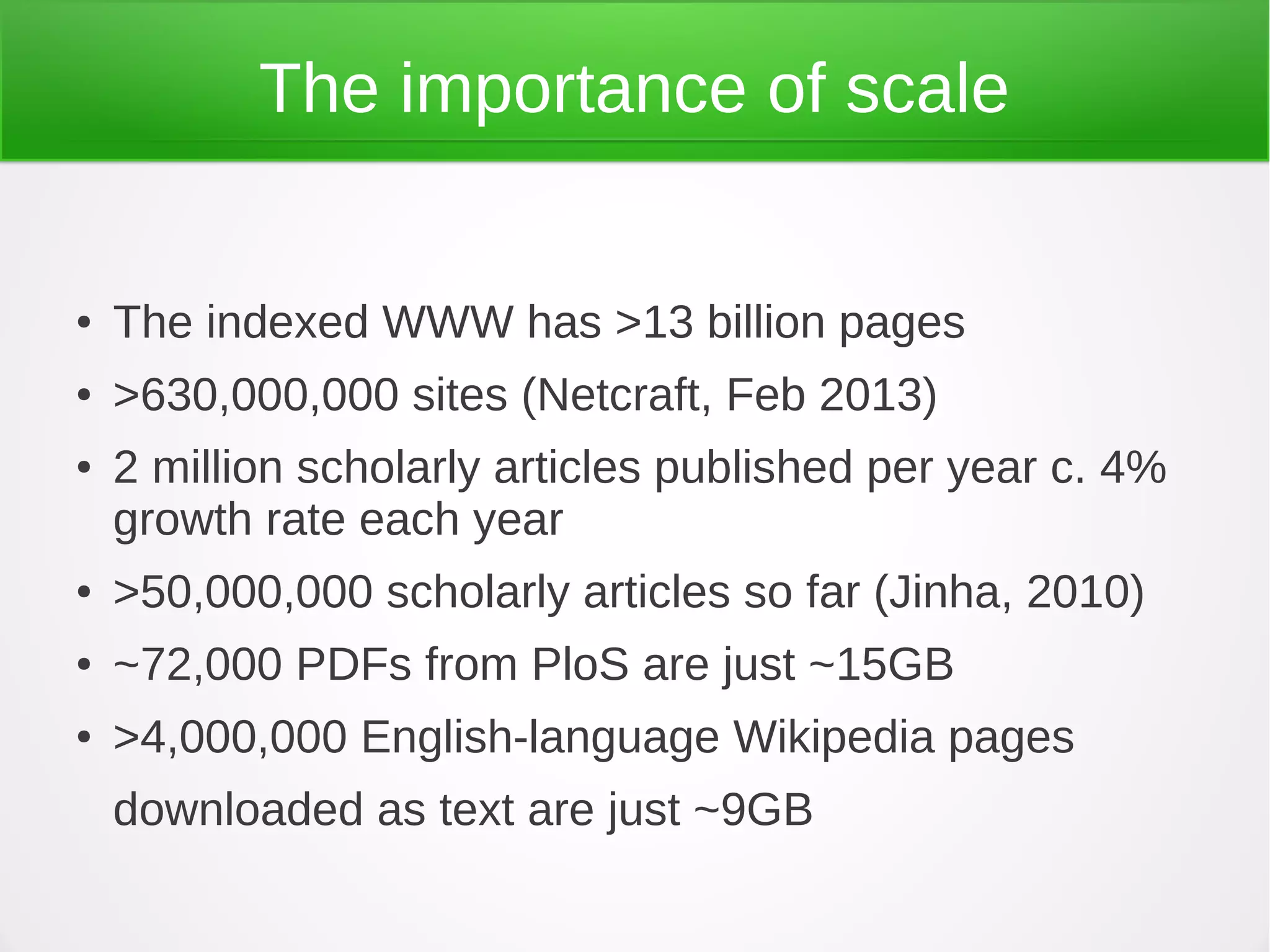 The importance of scale


●   The indexed WWW has >13 billion pages
●   >630,000,000 sites (Netcraft, Feb 2013)
●   2 million scholarly articles published per year c. 4%
    growth rate each year
●   >50,000,000 scholarly articles so far (Jinha, 2010)
●   ~72,000 PDFs from PloS are just ~15GB
●   >4,000,000 English-language Wikipedia pages
    downloaded as text are just ~9GB
 