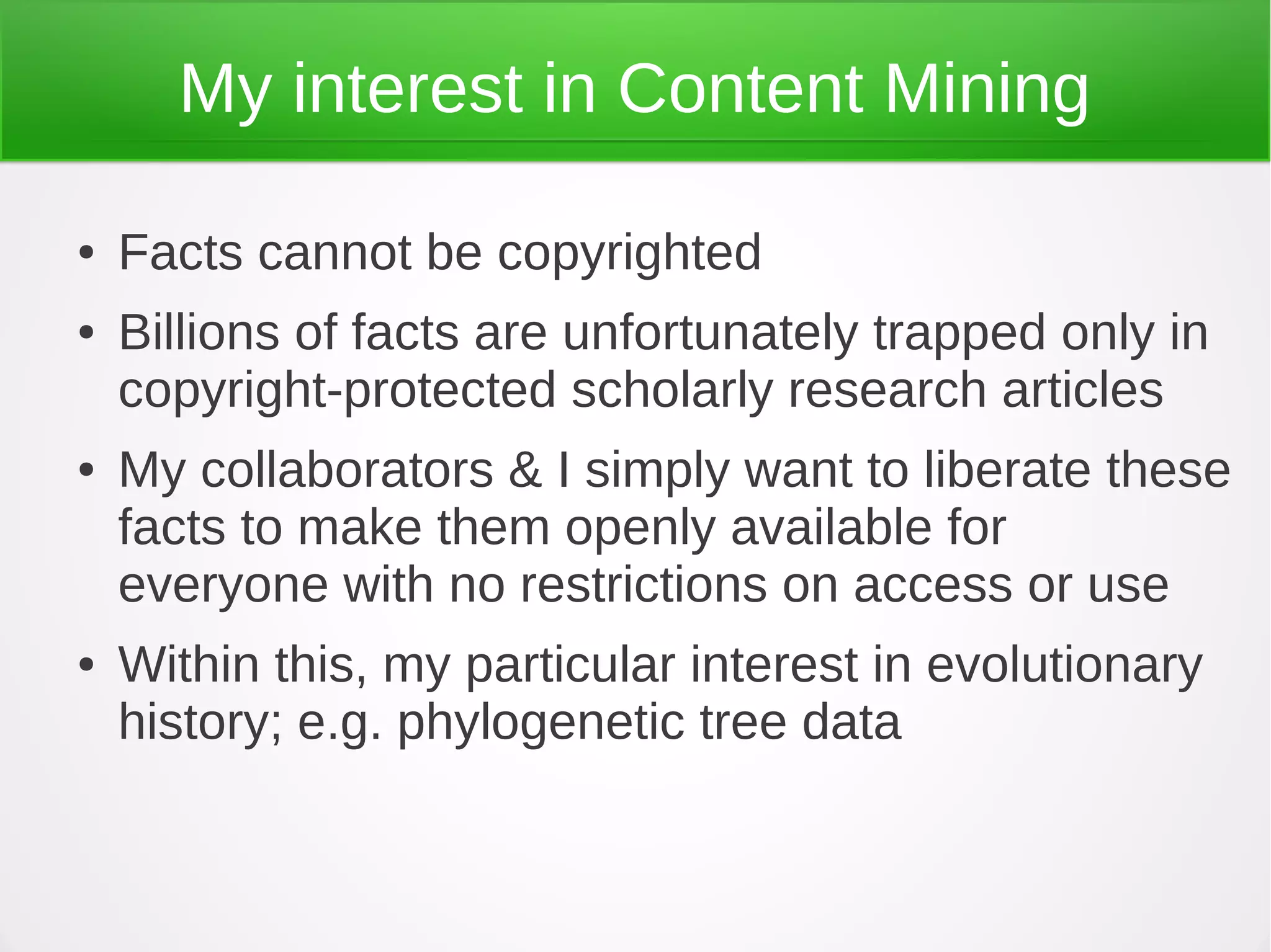 My interest in Content Mining

●   Facts cannot be copyrighted
●   Billions of facts are unfortunately trapped only in
    copyright-protected scholarly research articles
●   My collaborators & I simply want to liberate these
    facts to make them openly available for
    everyone with no restrictions on access or use
●   Within this, my particular interest in evolutionary
    history; e.g. phylogenetic tree data
 