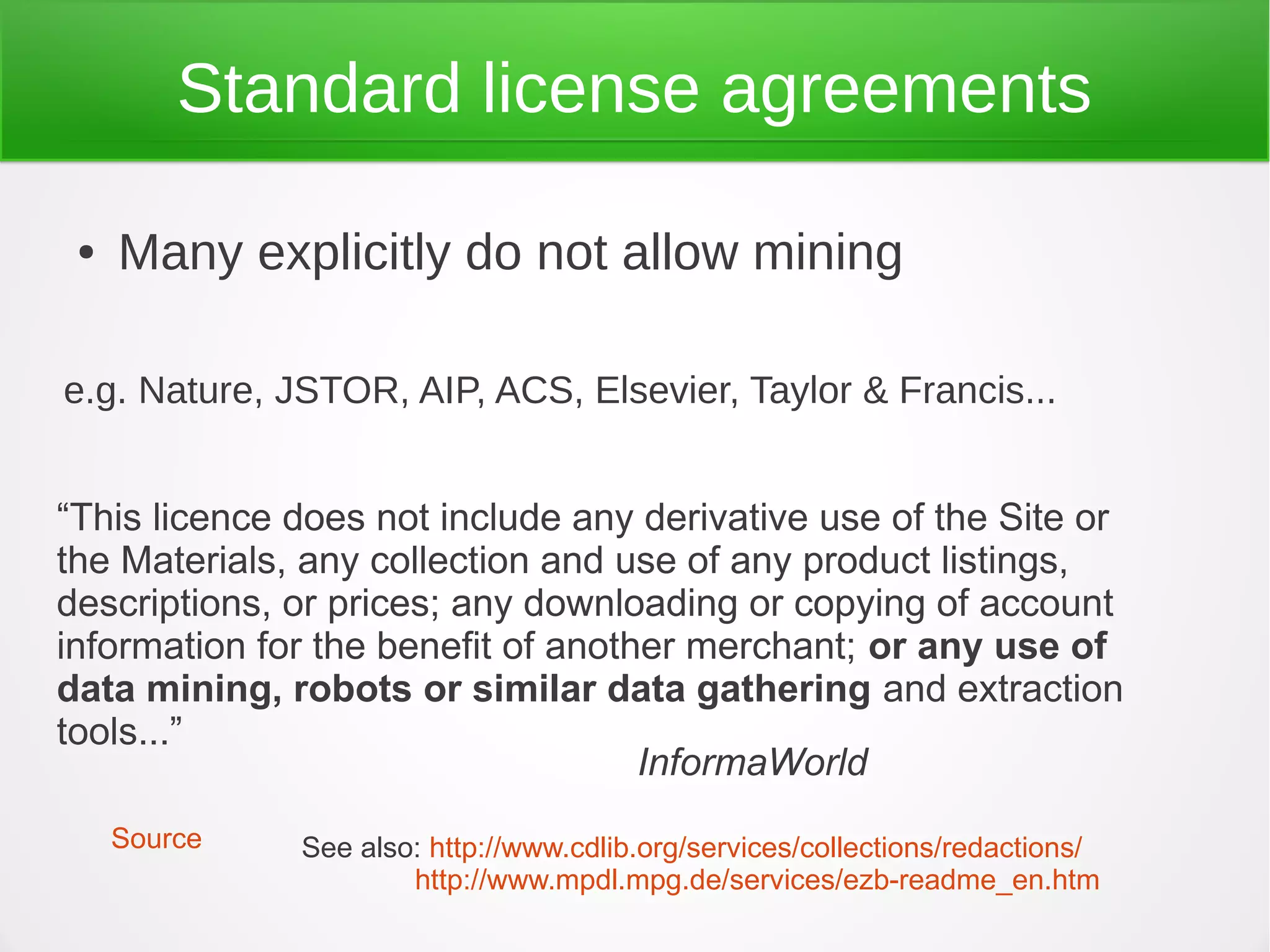 Standard license agreements

 ●   Many explicitly do not allow mining

e.g. Nature, JSTOR, AIP, ACS, Elsevier, Taylor & Francis...


“This licence does not include any derivative use of the Site or
the Materials, any collection and use of any product listings,
descriptions, or prices; any downloading or copying of account
information for the benefit of another merchant; or any use of
data mining, robots or similar data gathering and extraction
tools...”
                                    InformaWorld
     Source   See also: http://www.cdlib.org/services/collections/redactions/
                      http://www.mpdl.mpg.de/services/ezb-readme_en.htm
 