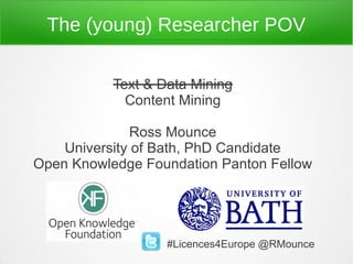 The (young) Researcher POV

           Text & Data Mining
             Content Mining

               Ross Mounce
    University of Bath, PhD Candidate
Open Knowledge Foundation Panton Fellow




                   #Licences4Europe @RMounce
 