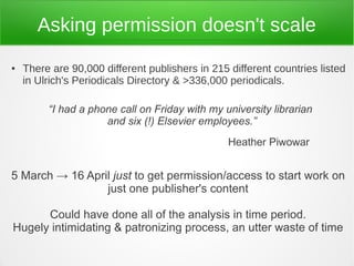 Asking permission doesn't scale
●   There are 90,000 different publishers in 215 different countries listed
    in Ulrich's Periodicals Directory & >336,000 periodicals.

         “I had a phone call on Friday with my university librarian
                     and six (!) Elsevier employees.”
                                                 Heather Piwowar


5 March → 16 April just to get permission/access to start work on
                 just one publisher's content

      Could have done all of the analysis in time period.
Hugely intimidating & patronizing process, an utter waste of time
 