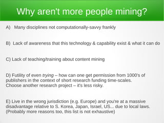 Why aren't more people mining?
A) Many disciplines not computationally-savvy frankly


B) Lack of awareness that this technology & capability exist & what it can do


C) Lack of teaching/training about content mining


D) Futility of even trying – how can one get permission from 1000's of
publishers in the context of short research funding time-scales.
Choose another research project – it's less risky.


E) Live in the wrong jurisdiction (e.g. Europe) and you're at a massive
disadvantage relative to S. Korea, Japan, Israel, US... due to local laws.
(Probably more reasons too, this list is not exhaustive)
 