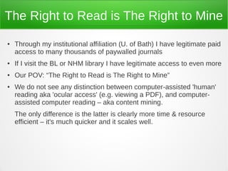 The Right to Read is The Right to Mine
●   Through my institutional affiliation (U. of Bath) I have legitimate paid
    access to many thousands of paywalled journals
●   If I visit the BL or NHM library I have legitimate access to even more
●   Our POV: “The Right to Read is The Right to Mine”
●   We do not see any distinction between computer-assisted 'human'
    reading aka 'ocular access' (e.g. viewing a PDF), and computer-
    assisted computer reading – aka content mining.
    The only difference is the latter is clearly more time & resource
    efficient – it's much quicker and it scales well.
 