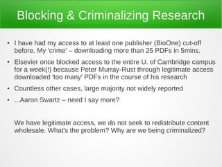 Blocking & Criminalizing Research
●   I have had my access to at least one publisher (BioOne) cut-off
    before. My 'crime' – downloading more than 25 PDFs in 5mins.
●   Elsevier once blocked access to the entire U. of Cambridge campus
    for a week(!) because Peter Murray-Rust through legitimate access
    downloaded 'too many' PDFs in the course of his research
●   Countless other cases, large majority not widely reported
●   ...Aaron Swartz – need I say more?


    We have legitimate access, we do not seek to redistribute content
    wholesale. What's the problem? Why are we being criminalized?
 