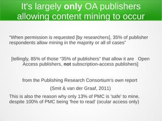 It's largely only OA publishers
   allowing content mining to occur

“When permission is requested [by researchers], 35% of publisher
respondents allow mining in the majority or all of cases”


[tellingly, 85% of those “35% of publishers” that allow it are Open
       Access publishers, not subscription-access publishers]


      from the Publishing Research Consortium's own report
                   (Smit & van der Graaf, 2011)
This is also the reason why only 13% of PMC is 'safe' to mine,
despite 100% of PMC being 'free to read' (ocular access only)
 
