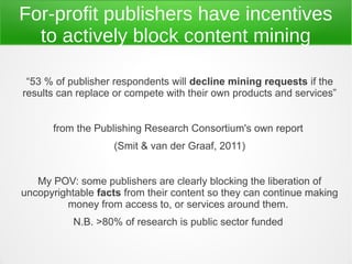 For-profit publishers have incentives
  to actively block content mining

 “53 % of publisher respondents will decline mining requests if the
results can replace or compete with their own products and services”


      from the Publishing Research Consortium's own report
                   (Smit & van der Graaf, 2011)


   My POV: some publishers are clearly blocking the liberation of
uncopyrightable facts from their content so they can continue making
         money from access to, or services around them.
           N.B. >80% of research is public sector funded
 