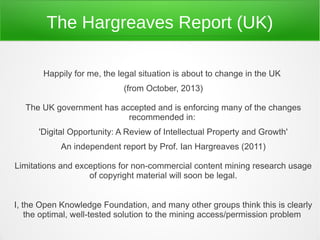 The Hargreaves Report (UK)

       Happily for me, the legal situation is about to change in the UK
                            (from October, 2013)

  The UK government has accepted and is enforcing many of the changes
                          recommended in:
      'Digital Opportunity: A Review of Intellectual Property and Growth'
            An independent report by Prof. Ian Hargreaves (2011)

Limitations and exceptions for non-commercial content mining research usage
                   of copyright material will soon be legal.


I, the Open Knowledge Foundation, and many other groups think this is clearly
    the optimal, well-tested solution to the mining access/permission problem
 