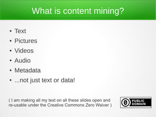 What is content mining?

●   Text
●   Pictures
●   Videos
●   Audio
●   Metadata
●   ...not just text or data!


( I am making all my text on all these slides open and
re-usable under the Creative Commons Zero Waiver )
 