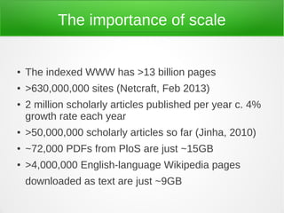The importance of scale


●   The indexed WWW has >13 billion pages
●   >630,000,000 sites (Netcraft, Feb 2013)
●   2 million scholarly articles published per year c. 4%
    growth rate each year
●   >50,000,000 scholarly articles so far (Jinha, 2010)
●   ~72,000 PDFs from PloS are just ~15GB
●   >4,000,000 English-language Wikipedia pages
    downloaded as text are just ~9GB
 