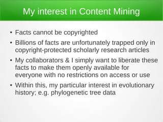 My interest in Content Mining

●   Facts cannot be copyrighted
●   Billions of facts are unfortunately trapped only in
    copyright-protected scholarly research articles
●   My collaborators & I simply want to liberate these
    facts to make them openly available for
    everyone with no restrictions on access or use
●   Within this, my particular interest in evolutionary
    history; e.g. phylogenetic tree data
 