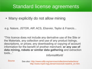 Standard license agreements

 ●   Many explicitly do not allow mining

e.g. Nature, JSTOR, AIP, ACS, Elsevier, Taylor & Francis...


“This licence does not include any derivative use of the Site or
the Materials, any collection and use of any product listings,
descriptions, or prices; any downloading or copying of account
information for the benefit of another merchant; or any use of
data mining, robots or similar data gathering and extraction
tools...”
                                    InformaWorld
     Source   See also: http://www.cdlib.org/services/collections/redactions/
                      http://www.mpdl.mpg.de/services/ezb-readme_en.htm
 
