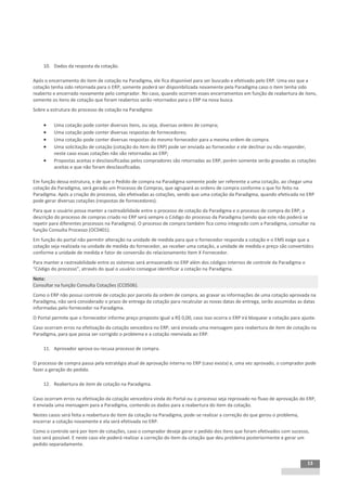 INTEGRAÇÃO EGPxTSS



    10. Dados da resposta da cotação.

Após o encerramento do item de cotação na Paradigma, ele fica disponível para ser buscado e efetivado pelo ERP. Uma vez que a
cotação tenha sido retornada para o ERP, somente poderá ser disponibilizada novamente pela Paradigma caso o item tenha sido
reaberto e encerrado novamente pelo comprador. No caso, quando ocorrem esses encerramentos em função de reabertura de itens,
somente os itens de cotação que foram reabertos serão retornados para o ERP na nova busca.
Sobre a estrutura do processo de cotação na Paradigma:

        Uma cotação pode conter diversos itens, ou seja, diversas ordens de compra;
        Uma cotação pode conter diversas respostas de fornecedores;
        Uma cotação pode conter diversas respostas do mesmo fornecedor para a mesma ordem de compra.
        Uma solicitação de cotação (cotação do item do ERP) pode ser enviada ao fornecedor e ele declinar ou não responder,
         neste caso essas cotações não são retornadas ao ERP;
        Propostas aceitas e desclassificadas pelos compradores são retornadas ao ERP, porém somente serão gravadas as cotações
         aceitas e que não foram desclassificadas.

Em função dessa estrutura, e de que o Pedido de compra na Paradigma somente pode ser referente a uma cotação, ao chegar uma
cotação da Paradigma, será gerado um Processo de Compras, que agrupará as ordens de compra conforme o que foi feito na
Paradigma. Após a criação do processo, são efetivadas as cotações, sendo que uma cotação da Paradigma, quando efetivada no ERP
pode gerar diversas cotações (respostas de fornecedores).
Para que o usuário possa manter a rastreabilidade entre o processo de cotação da Paradigma e o processo de compra do ERP, a
descrição do processo de compras criado no ERP será sempre o Código do processo da Paradigma (sendo que este não poderá se
repetir para diferentes processos na Paradigma). O processo de compra também fica como integrado com a Paradigma, consultar na
função Consulta Processo (OC0401).
Em função do portal não permitir alteração na unidade de medida para que o fornecedor responda a cotação e o EMS exige que a
cotação seja realizada na unidade de medida do fornecedor, ao receber uma cotação, a unidade de medida e preço são convertidos
conforme a unidade de medida e fator de conversão do relacionamento Item X Fornecedor.
Para manter a rastreabilidade entre os sistemas será armazenado no ERP além dos códigos internos de controle da Paradigma o
“Código do processo”, através do qual o usuário consegue identificar a cotação na Paradigma.
Nota:
Consultar na função Consulta Cotações (CC0506).
Como o ERP não possui controle de cotação por parcela da ordem de compra, ao gravar as informações de uma cotação aprovada na
Paradigma, não será considerado o prazo de entrega da cotação para recalcular as novas datas de entrega, serão assumidas as datas
informadas pelo fornecedor na Paradigma.
O Portal permite que o fornecedor informe preço proposto igual a R$ 0,00, caso isso ocorra o ERP irá bloquear a cotação para ajuste.
Caso ocorram erros na efetivação da cotação vencedora no ERP, será enviada uma mensagem para reabertura de item de cotação na
Paradigma, para que possa ser corrigido o problema e a cotação reenviada ao ERP.

    11. Aprovador aprova ou recusa processo de compra.

O processo de compra passa pela estratégia atual de aprovação interna no ERP (caso exista) e, uma vez aprovado, o comprador pode
fazer a geração do pedido.

    12. Reabertura de item de cotação na Paradigma.

Caso ocorram erros na efetivação da cotação vencedora vinda do Portal ou o processo seja reprovado no fluxo de aprovação do ERP,
é enviada uma mensagem para a Paradigma, contendo os dados para a reabertura do item da cotação.
Nestes casos será feita a reabertura do item da cotação na Paradigma, pode-se realizar a correção do que gerou o problema,
encerrar a cotação novamente e ela será efetivada no ERP.
Como o controle será por item de cotações, caso o comprador deseje gerar o pedido dos itens que foram efetivados com sucesso,
isso será possível. E neste caso ele poderá realizar a correção do item da cotação que deu problema posteriormente e gerar um
pedido separadamente.


                                                                                                                                13
 