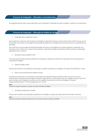 INTEGRAÇÃO EGPxTSS


      Processo de Integração – Alterações e Cancelamentos


Na integração existem ainda os fluxos alternativos, que contemplam as alterações de ordens e pedidos, e também os cancelamentos.




      Processo de Integração – Alteração de Pedido de Compra

    1.   Comprador altera o pedido de compra.

Após o pedido de compra ter sido enviado para a Paradigma a alteração do mesmo somente pode ser feita no ERP. Toda vez que ele
for alterado, será enviada uma mensagem de atualização do pedido para a Paradigma assim que não houverem mais pendências de
aprovação.
Caso o ERP envie uma mensagem de alteração de pedido de compra e na Paradigma ocorra algum problema na efetivação, será
retornado um erro. Neste caso o usuário terá que desfazer a alteração do pedido manualmente no ERP para deixar as informações
equalizadas entre os sistemas.

    2.   Aprovador aprova o pedido no ERP.

Caso esteja parametrizado para gerar pendências de aprovação, o pedido passa pelo fluxo de aprovação antes da atualização ser
enviada para Paradigma.

    3.   Dados do Pedido no ERP.

Quando não houverem mais pendências de aprovação, o pedido é enviado para a Paradigma. (Transação “PurchaseOrder” no EAI).

    4.   Retorno do processamento do pedido no portal.

A plataforma do portal faz o processamento da mensagem de integração (Dados do Pedido no ERP). Se ocorrer um erro no
processamento, é devolvida uma mensagem contendo o código do erro e sua descrição, neste caso o pedido é marcado “Com Erro”,
porém mantido como “Integrado” para saber se já foi integrado anteriormente e já está na Paradigma. (Transação
“RequisitionOrderConfirm” e “ReturnIntegrationErrors” no EAI).
Nota:
Consultar situação do pedido na Função Consulta de Pedidos (CC0509).

    5.   Fornecedor aceita/recusa o pedido.

Cada vez que é enviada uma atualização de pedido para a Paradigma, o pedido passa pelo aceite do fornecedor novamente.
Nota:
Consultar situação do pedido (aceite/recusa) na Função Consulta de Pedidos (CC0509).




                                                                                                                                16
 