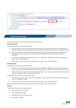 INTEGRAÇÃO EGPxTSS




         Cálculo de Preço Líquido


A base para os cálculos é o Preço Fornecedor (cotacao-item.preco-fornec).
IPI pelo preço líquido
Encargos financeiros inclusos no preço do fornecedor:

          IPI incluso no preço: Retira o valor do desconto do preço (preço = preço - Valor do desconto) Retira a taxa financeira do
           preço (Ver "Cálculo para remover taxa financeira no preço") Retira o IPI do preço (preço = preço / (1 + (Alíquota IPI / 100)))

          IPI não incluso no preço: Retira a taxa financeira do preço (Ver "Cálculo para remover taxa financeira no preço") Retira o
           valor do desconto do preço (preço = preço - Valor do desconto) o Encargos financeiros não inclusos no preço do
           fornecedor:

          IPI incluso no preço: Retira o IPI do preço (preço = preço / (1 + (Alíquota IPI / 100))) Retira o valor do desconto do preço
           (preço = preço - Valor do desconto)

          IPI não incluso no preço: Retira o valor do desconto do preço (preço = preço - Valor do desconto)
IPI pelo preço bruto
Encargos financeiros inclusos no preço do fornecedor:

          IPI incluso no preço: Retira o IPI do preço (preço = preço / (1 + (Alíquota IPI / 100))) Retira o valor do desconto do preço
           (preço = preço - Valor do desconto) Retira a taxa financeira do preço (Ver "Cálculo para remover taxa financeira no preço")

          IPI não incluso no preço: Retira o valor do desconto do preço (preço = preço - Valor do desconto) Retira a taxa financeira do
           preço (Ver "Cálculo para remover taxa financeira no preço")
Encargos financeiros não inclusos no preço do fornecedor:

          IPI incluso no preço: Retira o valor do desconto do preço (preço = preço - Valor do desconto) Retira o IPI do preço (preço =
           preço / (1 + (Alíquota IPI / 100)))

          IPI não incluso no preço: Retira o valor do desconto do preço (preço = preço - Valor do desconto)
Obs.: Se houver índice de conversão para o fornecedor é necessário multiplicar o preço obtido pelo índice.
Exemplo
Considerando uma cotação com os seguintes dados:

          Preço do fornecedor: R$ 12,40000

          Valor do desconto: R$ 0,1240

          Encargos Financeiros e IPI inclusos no preço

          Taxa financeira: 0,9000


                                                                                                                                      28
 
