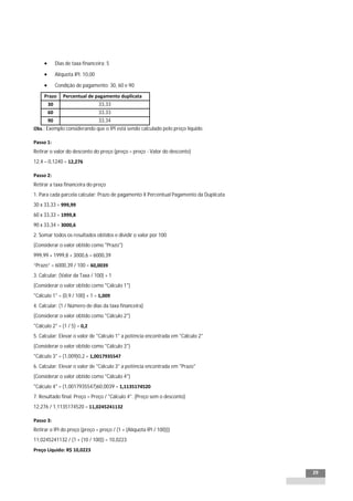 INTEGRAÇÃO EGPxTSS


             Dias de taxa financeira: 5

             Alíquota IPI: 10,00

             Condição de pagamento: 30, 60 e 90

     Prazo       Percentual de pagamento duplicata
         30                         33,33
         60                         33,33
         90                         33,34
Obs.: Exemplo considerando que o IPI está sendo calculado pelo preço líquido.

Passo 1:
Retirar o valor do desconto do preço (preço = preço - Valor do desconto)
12,4 – 0,1240 = 12,276

Passo 2:
Retirar a taxa financeira do preço
1. Para cada parcela calcular: Prazo de pagamento X Percentual Pagamento da Duplicata
30 x 33,33 = 999,99
60 x 33,33 = 1999,8
90 x 33,34 = 3000,6
2. Somar todos os resultados obtidos e dividir o valor por 100
(Considerar o valor obtido como "Prazo")
999,99 + 1999,8 + 3000,6 = 6000,39
“Prazo” = 6000,39 / 100 = 60,0039
3. Calcular: (Valor da Taxa / 100) + 1
(Considerar o valor obtido como "Cálculo 1")
"Cálculo 1" = (0,9 / 100) + 1 = 1,009
4. Calcular: (1 / Número de dias da taxa financeira)
(Considerar o valor obtido como "Cálculo 2")
"Cálculo 2" = (1 / 5) = 0,2
5. Calcular: Elevar o valor de "Cálculo 1" a potência encontrada em "Cálculo 2"
(Considerar o valor obtido como "Cálculo 3")
"Cálculo 3" = (1,009)0,2 = 1,0017935547
6. Calcular: Elevar o valor de "Cálculo 3" a potência encontrada em "Prazo"
(Considerar o valor obtido como "Cálculo 4")
"Cálculo 4" = (1,0017935547)60,0039 = 1,1135174520
7. Resultado final: Preço = Preço / "Cálculo 4". (Preço sem o desconto)
12,276 / 1,1135174520 = 11,0245241132

Passo 3:
Retirar o IPI do preço (preço = preço / (1 + (Alíquota IPI / 100)))
11,0245241132 / (1 + (10 / 100)) = 10,0223
Preço Líquido: R$ 10,0223



                                                                                        29
 