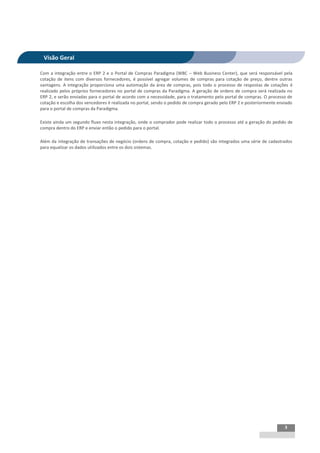 INTEGRAÇÃO EGPxTSS


 Visão Geral

Com a integração entre o ERP 2 e o Portal de Compras Paradigma (WBC – Web Business Center), que será responsável pela
cotação de itens com diversos fornecedores, é possível agregar volumes de compras para cotação de preço, dentre outras
vantagens. A integração proporciona uma automação da área de compras, pois todo o processo de respostas de cotações é
realizado pelos próprios fornecedores no portal de compras da Paradigma. A geração de ordens de compra será realizada no
ERP 2, e serão enviadas para o portal de acordo com a necessidade, para o tratamento pelo portal de compras. O processo de
cotação e escolha dos vencedores é realizada no portal, sendo o pedido de compra gerado pelo ERP 2 e posteriormente enviado
para o portal de compras da Paradigma.

Existe ainda um segundo fluxo nesta integração, onde o comprador pode realizar todo o processo até a geração do pedido de
compra dentro do ERP e enviar então o pedido para o portal.

Além da integração de transações de negócio (ordens de compra, cotação e pedido) são integrados uma série de cadastrados
para equalizar os dados utilizados entre os dois sistemas.




                                                                                                                       3
 