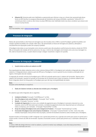 INTEGRAÇÃO EGPxTSS


          Alíquota ISS: Somente pode estar habilitada ou aparecendo para informar a taxa se o cliente tiver parametrizado dessa
           forma no ERP (Verificar no programa Manutenção de Parâmetros de Compra (CC0104), o parâmetro “Utiliza ISS”). O
           controle para dizer se está ou não incluso no preço NÃO deve estar habilitado (neste caso deve considerar que sempre está
           incluso no preço bruto).

Nota:
Para mais detalhes, veja o cálculo do preço líquido.



         Processos de Integração


Abaixo são apresentados os dois fluxos de mensagens que são trocadas entre o EMS e o portal Paradigma: gestão de pedidos com
cotação e gestão de pedidos sem cotação. Além disso, são apresentados os fluxos de mensagens de cadastros, alterações e
cancelamentos de requisições (ordens de compra) e pedidos.
A Paradigma trata todas as suas transações como síncrona, porém para não prejudicar a performance do sistema, através do TOTVS
ESB, as transações são tratadas de forma assíncrona. Ou seja, o retorno das mensagens será tratado como uma nova mensagem no
EAI, onde se houverem erros, o usuário deverá corrigir e integrar novamente o registro em questão.




         Processo de Integração – Cadastros

     1.    Usuário inclui ou altera um cadastro no ERP

Para equalização dos dados cadastrais entre os dois sistemas (Datasul EMS 2 e Paradigma) será realizada a integração de alguns
cadastros. A integração desses cadastros parte do ERP para a Paradigma, e ocorre quando há uma inclusão ou alteração de um
registro. Eliminações não são tratadas.
A integração do sentido contrário da Paradigma para o ERP será realizada apenas para o cadastro de fornecedor. Apenas para o
cadastro de fornecedor, quando for buscado um fornecedor do Clic Business para a base na empresa. Os demais cadastros que
forem integrados devem ser bloqueados na Paradigma para que não haja incompatibilidade dos dados.
Nota:
Exceções serão detalhadas na sequência.

     2.    Dados do Cadastro incluído ou alterado são enviados para a Paradigma

Os cadastros que serão integrados são os seguintes:

          Unidade de Medida (Transação “UnitOfMeasure” no EAI);
          Item (Paradigma trata como Produto) - (Transação “Item” no EAI);
          Moeda - (Transação “Currency” no EAI);
          Condição de Pagamento: Ao enviar uma condição de pagamento para a Paradigma é necessário relacioná-la a uma
           empresa, como no ERP não existe este controle, a condição de pagamento deve estar disponível para ser utilizada por
           todas as empresas, sem restrições - (Transação “PaymentPlan” no EAI);
          Grupo de estoque (Paradigma trata como Categoria de Produto) - (Transação “InventoryGroup” no EAI);
          Fornecedor (Paradigma trata como Empresa Vendedora) – (Transação “CustomerVendor” no EAI) - Como não serão
           tratadas importações nesta primeira fase do projeto, somente fornecedores brasileiros serão enviados para a Paradigma;

Quando incluído um fornecedor no ERP e integrado com o portal pela primeira vez, é gerada uma senha para acesso no portal com o
usuário sendo o número do CNPJ do fornecedor. Quando o fornecedor acessar o portal pela primeira vez, é solicitada a alteração da
senha.
Nota:
1. Como o EMS não obriga informar e-mail no cadastro, o portal irá realizar essa validação, e caso não esteja preenchido a
mensagem será retornada com erro.
                                                                                                                                 9
 
