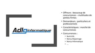 • Offreurs : beaucoup de
concurrences – multitudes de
petites firmes
• Demandeurs : particuliers et
professionnels
• Caractéristiques : marché de
concurrences
• Concurrences :
• Num1nfo
• Nancy-Depannage
• Nancy-Informatique
• ….
 
