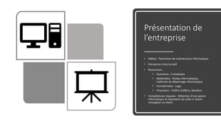 Présentation de
l’entreprise
• Métier : Technicien de maintenance informatique
• Entreprise à but lucratif
• Ressources :
• Humaines : 2 employés
• Matérielles : Postes informatiques,
matériels de dépannage informatique
• Immatérielles : Logo
• Financière : Chiffre d’affaire, bénefice
• Compétences requises : Détection d’une panne
informatique et réparation de celle-ci. Savoir
renseigner un client.
 