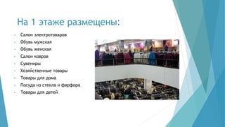 На 1 этаже размещены:
• Салон электротоваров
• Обувь мужская
• Обувь женская
• Салон ковров
• Сувениры
• Хозяйственные товары
• Товары для дома
• Посуда из стекла и фарфора
• Товары для детей
 