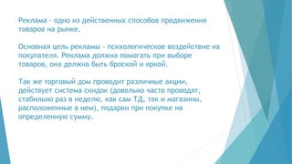 Реклама - одно из действенных способов продвижения
товаров на рынке.
Основная цель рекламы - психологическое воздействие на
покупателя. Реклама должна помогать при выборе
товаров, она должна быть броской и яркой.
Так же торговый дом проводит различные акции,
действует система скидок (довольно часто проводят,
стабильно раз в неделю, как сам ТД, так и магазины,
расположенные в нем), подарки при покупке на
определенную сумму.
 