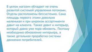 В целом магазин обладает не очень
развитой системой управления потоками.
Отделы расположены бессистемно. Сама
площадь первого этажи довольно
маленькая и при широком ассортименте
давит на клиента. Также давит и интерьер,
который давно уже пора обновить. Поэтому
необходимо обновление интерьера, а
также детальная проработка системы
движения потребителей.
 