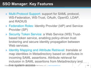 SSO Manager: Key Features

  » Multi-Protocol Support: support for SAML protocol,
    WS-Federation, WS-Trust, OAuth, OpenID, LDAP,
    and RADIUS
  » Federation Roles: Identity Provider (IdP) and Service
    Provider (SP)
  » Security Token Service: a Web Service (WS) Trust-
    based token service, enabling policy-driven trust
    brokering and secure identity propagation between
    Web services.
  » Identity Mapping and Attribute Retrieval: translate or
    map identities in Metadirectory based on attributes in
    incoming SAML assertions. Attribute retrieval for
    inclusion in SAML assertions from Metadirectory and
    live system access
 Copyright © 2013. EmpowerID is a trademark of The Dot Net Factory, LLC. | www.empowerID.com   16
 