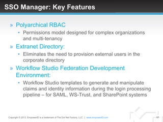 SSO Manager: Key Features

  » Polyarchical RBAC
         • Permissions model designed for complex organizations
           and multi-tenancy
  » Extranet Directory:
         • Eliminates the need to provision external users in the
           corporate directory
  » Workflow Studio Federation Development
    Environment:
         • Workflow Studio templates to generate and manipulate
           claims and identity information during the login processing
           pipeline – for SAML, WS-Trust, and SharePoint systems



 Copyright © 2013. EmpowerID is a trademark of The Dot Net Factory, LLC. | www.empowerID.com   17
 