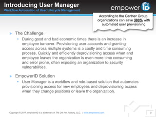Introducing User ManagerWorkflow Automation of User Lifecycle ManagementAccording to the Gartner Group, organizations can save 300% with automated user provisioningThe ChallengeDuring good and bad economic times there is an increase in employee turnover. Provisioning user accounts and granting access across multiple systems is a costly and time consuming process. Quickly and efficiently deprovisioning access when and employee leaves the organization is even more time consuming and error prone, often exposing an organization to security vulnerabilities.EmpowerID SolutionUser Manager is a workflow and role-based solution that automates provisioning access for new employees and deprovisioning access when they change positions or leave the organization.Copyright © 2011. empowerID is a trademark of The Dot Net Factory, LLC.  |www.empowerid.com3