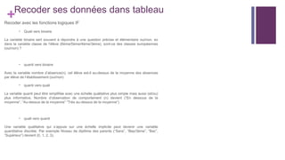 +Recoder ses données dans tableau
Recoder avec les fonctions logiques IF
- Quali vers binaire
La variable binaire sert souvent à répondre à une question précise et élémentaire oui/non. ex
dans la variable classe de l’élève (6ème/5ème/4ème/3ème), sont-ce des classes européennes
(oui/non) ?
- quanti vers binaire
Avec la variable nombre d’absence(n), cet élève est-il au-dessus de la moyenne des absences
par élève de l’établissement (oui/non)
- quanti vers quali
La variable quanti peut être simplifiée avec une échelle qualitative plus simple mais aussi (et/ou)
plus informative. Nombre d’observation de comportement (n) devient (“En dessous de la
moyenne”, “Au-dessus de la moyenne” “Très au-dessus de la moyenne”)
- quali vers quanti
Une variable qualitative qui s’appuie sur une échelle implicite peut devenir une variable
quantitative discrète. Par exemple Niveau de diplôme des parents (“Sans”, “Bep/3ème”, “Bac”,
“Supérieur”) devient (0, 1, 2, 3).
 