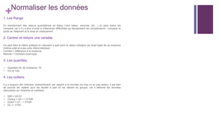 +Normaliser les données
1. Les Rangs
En transformant des valeurs quantitatives en Rang (1ère valeur, seconde, etc…) on peut mieux les
comparer car il n’y a plus d’unité ni d’étendues différentes qui fausseraient les comparaisons : comparer le
poids de l’éléphant et la dose en médicament.
2. Centrer et réduire une variable
On peut faire la même pratique en calculant à quel point la valeur s’éloigne (en écart type) de sa moyenne
(même unité et à peu près même étendue)
Centrée = Différence à la moyenne
Réduite = Centrée/L'ecart-type
3. Les quantiles
- Quantiles 25, 50 (médiane), 75
- min et max
4. Les outliers
Il y a toujours des individus “extraordinaire” par rapport à la normale (en trop ou en pas assez). Il est bien
de pouvoir les repérer pour les étudier à part en les retirant du groupe, car il déforme les données
(discussion sur moyenne et médiane)
- IQR = Q3-Q1
- Outsup = Q3 + 1.5*IQR
- Outinf = Q1 – 1.5*IQR
- Ou +/- 3*SD
 