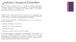 +Individus, Groupe et Échantillon
Chaque analyse s'appuie sur un ou plusieurs individus (Évaluation,
Observation, Appel) qui peuvent être regroupés en un groupe d'individu (élève
ou "année scolaire") en synthétisant les données grâce à une fonction
mathématique(moyenne, max, dernière, etc).
L'étude est soit quasi exhaustive (plus de 80% de la population) soit
échantillonnée, c.-à-d. basée sur une petite partie de la population. Mais dans
ce cas se pose la question de la représentativité de l'échantillon.
Il existe plusieurs méthodes d'échantillonnage qui sont très discutées en
sciences des données :
⮚ Méthodes probabilistes ou aléatoires
⮚ Méthodes des strates ou des grappes
⮚ Méthodes des quotas
⮚ Méthodes « proche en proche » ou boule de neige
S'il n'est pas possible de s'assurer de la représentativité d'un échantillon, on
dira que la méthode est exploratoire. Les conclusions ne sont donc pas
généralisables à l'ensemble de la population. Sachant qu'un ensemble
concordant d'étude exploratoire fait avancer la science ou à l'inverse crée de
lourdes controverses (Voir Pr. Raoult et le COVID 19).
 