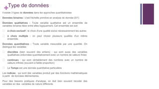 +Type de données
Il existe 3 types de données dans les approches quantitativistes
Données binaires : c'est l'échelle primitive en analyse de donnée (0/1)
Données qualitatives : Toute variable qualitative est un ensemble de
variables binaires liées entre elles logiquement. Cet ensemble est soit
⮚ à choix exclusif : le choix d'une qualité exclut nécessairement les autres
⮚ à choix multiple : on peut choisir plusieurs qualités d'un même
ensemble.
Données quantitatives : Toute variable mesurable par une quantité. On
distingue les variables
⮚ discrètes (bien souvent des entiers) : qui sont aussi des variables
qualitatives ordonnées quantitativement avec un nombre de valeurs finies
⮚ continues : qui sont véritablement des nombres avec un nombre de
valeurs infinies (souvent à faible proportion)
⮚ Le Temps est une donnée quantitative particulière
Les indices : qui sont des variables produit par des fonctions mathématiques
à partir de données élémentaires.
Pour des besoins pratiques d'analyse, on doit bien souvent recoder des
variables en des variables de nature différente
 