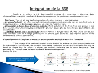 Google a su intégrer la RSE (Responsabilité sociétale des entreprises, « Corporate Social 
Responsability » en anglais) en utilisant le knowledge management (ou gestion des connaissances) tel que : 
- Open Space : Tout est fait pour que les informations, les idées émergent et soient partagées. 
- Un univers "enfantin" : en effet, non seulement certains espaces sont renommés mais en plus, l’entreprise a 
instauré des rampes et des toboggans pour que les employés s’y sentent bien. 
- L’instauration à chaque étage d’une mini cafétéria offrant gratuitement des fruits frais, des gâteaux et des 
boissons. Par ailleurs, les employés peuvent prendre plusieurs pauses plus ou moins longues pour réfléchir à de 
nouvelles idées. 
- La stratégie du bien-être de ses employés : choix du nombre et du type d’écran (PC, Mac, Linux), salle de jeux 
avec baby-foot, salles de massage, garderie pour les enfants, gym, sauna etc... Les employés peuvent même 
emmener leurs animaux domestiques. 
L’objectif principal de Google est d’innover, en encourageant les employés à rester dans l'entreprise. 
"Cette stratégie s’est avérée être payante puisqu’aujourd’hui, Google est utilisé par quasiment tous 
les internautes et l’entreprise est très innovante. Pour preuve, chaque jour, on peut voir de nouvelles fonctions de 
l’outil sur Google labs. Par ailleurs, la plupart des employés n’envisage pas de quitter l’entreprise. Cette 
entreprise est l’exemple quasi parfait en matière de Knowledge Management". 
Corinne Da Silva. 
Antoine FUHRER, Steven MICLOT et Maximilien LAJONY 
Représentation des entreprises les plus 
responsables 
