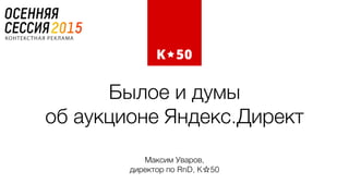 Былое и думы  
об аукционе Яндекс.Директ
Максим Уваров,  
директор по RnD, K☆50
 