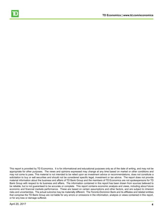 TD Economics | www.td.com/economics
4April 20, 2017
This report is provided by TD Economics. It is for informational and educational purposes only as of the date of writing, and may not be
appropriate for other purposes. The views and opinions expressed may change at any time based on market or other conditions and
may not come to pass. This material is not intended to be relied upon as investment advice or recommendations, does not constitute a
solicitation to buy or sell securities and should not be considered specific legal, investment or tax advice. The report does not provide
material information about the business and affairs of TD Bank Group and the members of TD Economics are not spokespersons for TD
Bank Group with respect to its business and affairs. The information contained in this report has been drawn from sources believed to
be reliable, but is not guaranteed to be accurate or complete. This report contains economic analysis and views, including about future
economic and financial markets performance. These are based on certain assumptions and other factors, and are subject to inherent
risks and uncertainties. The actual outcome may be materially different. The Toronto-Dominion Bank and its affiliates and related entities
that comprise the TD Bank Group are not liable for any errors or omissions in the information, analysis or views contained in this report,
or for any loss or damage suffered.
 