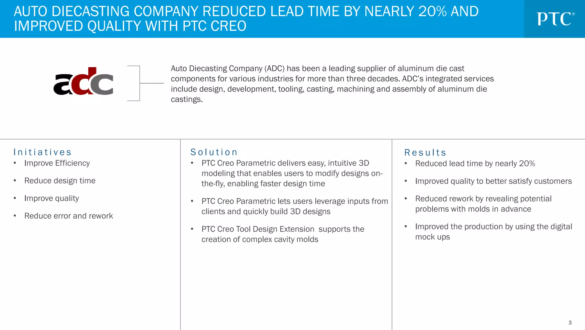 33
I n i t i a t i v e s
• Improve Efficiency
• Reduce design time
• Improve quality
• Reduce error and rework
AUTO DIECASTING COMPANY REDUCED LEAD TIME BY NEARLY 20% AND
IMPROVED QUALITY WITH PTC CREO
Auto Diecasting Company (ADC) has been a leading supplier of aluminum die cast
components for various industries for more than three decades. ADC’s integrated services
include design, development, tooling, casting, machining and assembly of aluminum die
castings.
S o l u t i o n
• PTC Creo Parametric delivers easy, intuitive 3D
modeling that enables users to modify designs on-
the-fly, enabling faster design time
• PTC Creo Parametric lets users leverage inputs from
clients and quickly build 3D designs
• PTC Creo Tool Design Extension supports the
creation of complex cavity molds
R e s u l t s
• Reduced lead time by nearly 20%
• Improved quality to better satisfy customers
• Reduced rework by revealing potential
problems with molds in advance
• Improved the production by using the digital
mock ups
 