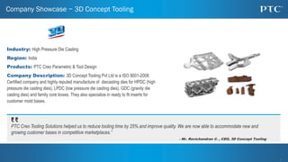 1
1
Company Showcase − 3D Concept Tooling
Industry: High Pressure Die Casting
Region: India
Products: PTC Creo Parametric & Tool Design
Company Description: 3D Concept Tooling Pvt Ltd is a ISO 9001-2008
Certified company and highly reputed manufacture of diecasting dies for HPDC (high
pressure die casting dies), LPDC (low pressure die casting dies), GDC (gravity die
casting dies) and family core boxes. They also specialize in ready to fit inserts for
customer mold bases.
PTC Creo Tooling Solutions helped us to reduce tooling time by 25% and improve quality. We are now able to accommodate new and
growing customer bases in competitive marketplaces.”
- Mr. Ravichandran C. , CEO, 3D Concept Tooling
 