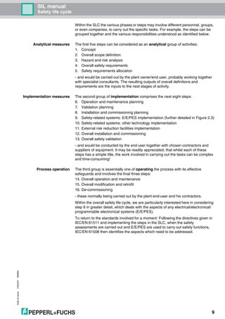 SIL manual
Safety life cycle
Dateofissue10/04/07180663
9
Within the SLC the various phases or steps may involve different personnel, groups,
or even companies, to carry out the specific tasks. For example, the steps can be
grouped together and the various responsibilities understood as identified below.
Analytical measures The first five steps can be considered as an analytical group of activities:
1. Concept
2. Overall scope definition
3. Hazard and risk analysis
4. Overall safety requirements
5. Safety requirements allocation
- and would be carried out by the plant owner/end user, probably working together
with specialist consultants. The resulting outputs of overall definitions and
requirements are the inputs to the next stages of activity.
Implementation measures The second group of implementation comprises the next eight steps:
6. Operation and maintenance planning
7. Validation planning
8. Installation and commissioning planning
9. Safety-related systems: E/E/PES implementation (further detailed in Figure 2.3)
10. Safety-related systems: other technology implementation
11. External risk reduction facilities implementation
12. Overall installation and commissioning
13. Overall safety validation
- and would be conducted by the end user together with chosen contractors and
suppliers of equipment. It may be readily appreciated, that whilst each of these
steps has a simple title, the work involved in carrying out the tasks can be complex
and time-consuming!
Process operation The third group is essentially one of operating the process with its effective
safeguards and involves the final three steps:
14. Overall operation and maintenance
15. Overall modification and retrofit
16. De-commissioning
- these normally being carried out by the plant end-user and his contractors.
Within the overall safety life cycle, we are particularly interested here in considering
step 9 in greater detail, which deals with the aspects of any electrical/electronical/
programmable electronical systems (E/E/PES).
To return to the standards involved for a moment: Following the directives given in
IEC/EN 61511 and implementing the steps in the SLC, when the safety
assessments are carried out and E/E/PES are used to carry out safety functions,
IEC/EN 61508 then identifies the aspects which need to be addressed.
 