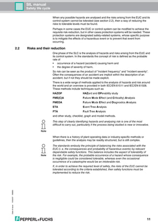 SIL manual
Safety life cycle
Dateofissue10/04/07180663
11
When any possible hazards are analysed and the risks arising from the EUC and its
control system cannot be tolerated (see section 2.2), then a way of reducing the
risks to tolerable levels must be found.
Perhaps in some cases the EUC or control system can be modified to achieve the
requisite risk-reduction, but in other cases protection systems will be needed. These
protection systems are designated safety-related systems, whose specific purpose
is to mitigate the effects of a hazardous event or to prevent that event from
occurring.
2.2 Risks and their reduction
One phase of the SLC is the analysis of hazards and risks arising from the EUC and
its control system. In the standards the concept of risk is defined as the probable
rate of
• occurrence of a hazard (accident) causing harm and
• the degree of severity of harm.
So risk can be seen as the product of "incident frequency" and "incident severity".
Often the consequences of an accident are implicit within the description of an
accident, but if not they should be made explicit.
There is a wide range of methods applied to the analysis of hazards and risk around
the world and an overview is provided in both IEC/EN 61511 and IEC/EN 61508.
These methods include techniques such as
HAZOP HAZard and OPerability study
FME(C)A Failure Mode Effect (and Criticality) Analysis
FMEDA Failure Mode Effect and Diagnostics Analysis
ETA Event Tree Analysis
FTA Fault Tree Analysis
and other study, checklist, graph and model methods.
When there is a history of plant operating data or industry-specific methods or
guidelines, then the analysis may be readily structured, but is still complex.
Note
This step of clearly identifying hazards and analysing risk is one of the most
difficult to carry out, particularly if the process being studied is new or innovative.
Note
The standards embody the principle of balancing the risks associated with the
EUC (i. e. the consequences and probability of hazardous events) by relevant
dependable safety functions. This balance includes the aspect of tolerability of
the risk. For example, the probable occurrence of a hazard whose consequence
is negligible could be considered tolerable, whereas even the occasional
occurrence of a catastrophe would be an intolerable risk.
If, in order to achieve the required level of safety, the risks of the EUC cannot be
tolerated according to the criteria established, then safety functions must be
implemented to reduce the risk.
 
