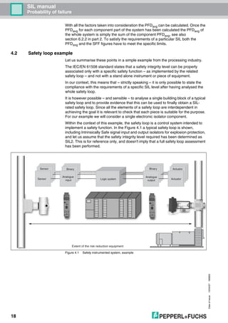 Dateofissue10/04/07180663
18
SIL manual
Probability of failure
With all the factors taken into consideration the PFDavg can be calculated. Once the
PFDavg for each component part of the system has been calculated the PFDavg of
the whole system is simply the sum of the component PFDavg, see also
section 6.2.2 in part 2. To satisfy the requirements of a particular SIL both the
PFDavg and the SFF figures have to meet the specific limits.
4.2 Safety loop example
Let us summarise these points in a simple example from the processing industry.
The IEC/EN 61508 standard states that a safety integrity level can be properly
associated only with a specific safety function – as implemented by the related
safety loop – and not with a stand alone instrument or piece of equipment.
In our context, this means that – strictly speaking – it is only possible to state the
compliance with the requirements of a specific SIL level after having analysed the
whole safety loop.
It is however possible – and sensible – to analyse a single building block of a typical
safety loop and to provide evidence that this can be used to finally obtain a SIL-
rated safety loop. Since all the elements of a safety loop are interdependent in
achieving the goal it is relevant to check that each piece is suitable for the purpose.
For our example we will consider a single electronic isolator component.
Within the context of this example, the safety loop is a control system intended to
implement a safety function. In the Figure 4.1 a typical safety loop is shown,
including Intrinsically Safe signal input and output isolators for explosion protection,
and let us assume that the safety integrity level required has been determined as
SIL2. This is for reference only, and doesn't imply that a full safety loop assessment
has been performed.
Figure 4.1 Safety instrumented system, example
Logic system
Sensor Binary ActuatorBinary
Analogue
inputSensor
Analogue
output Actuator
Extent of the risk reduction equipment
 