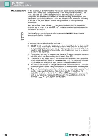 Dateofissue10/04/07180663
20
SIL manual
Probability of failure
FMEA assessment In this example, to demonstrate that the relevant isolators are suitable to be used
within a SIL2 safety loop, a comprehensive FMEA analysis was carried out. The
FMEA covered 100 % of the components and took into account, for each
component, the different applicable failure modes including, when required, also
intermittent and "derating" failures. This is the recommended procedure, according
to IEC/EN 61508, with respect to other non-quantitative or semi-quantitative
approaches.
As a result of the FMEA, the PFDavg can be calculated for each of the relevant
isolators and is shown to be less than 10-3, thus enabling their possible use within
this specific application.
In summary can be determined for section 4.2:
1. IEC/EN 61508 considers the total instrumentation loop. Much like "a chain is only
as strong as its weakest link" so, too, all the elements in the instrumentation loop
play their part. Duplication of a particular block function may need to be applied
to achieve the objectives.
2. Don't neglect any steps in assessing the life cycle. The instrumentation elements
identified within this document are just one part of an SIS.
3. Unless specifically stated, it is not permitted to use more than one channel of a
multi-channel interface device in the same safety loop. The remaining channels
of the device can however be used in other independent safety loops.
4. It is false to assume that all safety functions are to be implemented in a separate
protection system – some safety functions may be included in the control system.
5. To prove their satisfactory operation, safety functions may need to be exercised
and the frequency of conducting these tests is a factor in calculating the
probability of failure on demand. Thus different PFDavg values for components
such as our isolators are calculated for relevant intervals between tests, for
example T[proof] of 1 year, 5 years and 10 years.
Note
Pepperl+Fuchs contract the specialist organisation EXIDA to carry out these
assessments for their products.
 