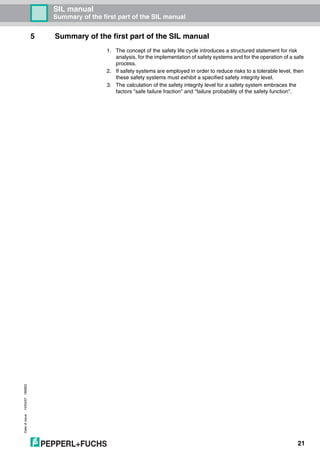 Dateofissue10/04/07180663
21
SIL manual
Summary of the first part of the SIL manual
5 Summary of the first part of the SIL manual
1. The concept of the safety life cycle introduces a structured statement for risk
analysis, for the implementation of safety systems and for the operation of a safe
process.
2. If safety systems are employed in order to reduce risks to a tolerable level, then
these safety systems must exhibit a specified safety integrity level.
3. The calculation of the safety integrity level for a safety system embraces the
factors "safe failure fraction" and "failure probability of the safety function".
 