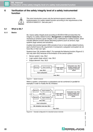 Dateofissue10/04/07180663
22
SIL manual
Verification of the safety integrity level of a safety instrumented function
6 Verification of the safety integrity level of a safety instrumented
function
6.1 What is SIL?
6.1.1 Basics
SIL means safety integrity level according to IEC/EN 61508 and describes the
integrity of a safety related function. Management and technical measures are
necessary to achieve a given integrity. A SIL is attributed to a safety function, which
includes different function blocks describing systems (such as sensors, logic
systems (logic solvers) and actuators).
A safety instrumented system (SIS) consists of one or more safety related functions,
each of which have a SIL requirement. A component, subsystem and system do not
have SILs in their own right.
Systems have "SIL limitation effect". For example the following function (Figure 6.1)
can only claim SIL2 because of the limitation of the sensor system:
• Sensor system: max. SIL2
• Logic system (logic solver): max. SIL3
• Output element: max. SIL3
Figure 6.1 System structure
Within a system, components or subsystems can be combined (in parallel for
example) in order to modify the SIL limitation.
Figure 6.2 Example configuration for redundant sensor channels
Attention
This short introduction covers only the technical aspects related to the
implementation of a safety related function according to the requirements of the
IEC/EN 61508/61511. See also part 1.
Sensor Input module
Input subsystem
Logic solver
max. SIL3
Subsystem max. SIL3
(output isolator and
actuating element)
solver
max. SIL2
max. SIL2
Sensor Input module
Input subsystem
Sensor Input module
Logic solver
max. SIL3
Subsystem max. SIL3
(output isolator and
actuating element)
solver
SIL limitation now max. SIL3
max. SIL3
max. SIL2
max. SIL2
 