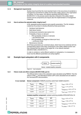 Dateofissue10/04/07180663
23
SIL manual
Verification of the safety integrity level of a safety instrumented function
6.1.2 Management requirements
Studies have found that the most important factor in the occurrence of accidents is
management commitment to safety and the basic safety culture in the organisation
or industry. For that reason, the relevant standards (IEC/EN 61508 or
IEC/EN 61511 in the process sector) describe a lifecycle of the safety related
function and its components and require also the implementation of management
measures.
6.1.3 How to achieve the selected safety integrity level?
A SIL assessed product presents some specific parameters. The SIL limitation
created by this product is directly affected by these parameters:
• Hardware fault tolerance
• Safe failure fraction
• Architectural constraints (see section 6.4)
• Probability of failure on demand
– PFD (probability of failure on demand)
– low demand mode
– PFH (probability of dangerous failure per hour)
– continuous mode
• Maintenance intervals.
All of these parameters are numerical values, which have to be combined with the
corresponding values of the other components of the safety related function and
then checked with the values of the target SIL in the relevant standard
(IEC/EN 61508 or IEC/EN 61511).
In order to combine or verify different systems or subsystems, it is necessary to
know how the different parameters are acting together.
6.2 Example input subsystem with 2 components
Figure 6.3 Input subsystem
6.2.1 Failure mode and effect analysis (IEC/EN 61508, part 2)
The different failure rates of the subsystem were calculated using FMEDA. Then the
values of PDFavg and safe failure fraction (SFF) were calculated and are stated in
the manufacturer's documentation.
In our example Sensor component: NAMUR proximity switch NJ2-12GM-N (SJ2-N*)
Isolated amplifier component: isolated switching amplifier KFD2-SOT2-Ex1.N
Sensor - isolated amplifier subsystem
Sensor Isolated amplifier
T[proof] PFDavg s SFF λtotal = 2.90 x 10-8 1/h
1 year 3.02 x 10-5 > 76 % λsafe = 1.77 x 10-8 1/h
2 years 6.05 x 10-5 > 76 % λdangerous = 6.91 x 10-9 1/h
5 years 1.51 x 10-4 > 76 % λdon’t care = 4.42 x 10-9 1/h
T[proof] PFDavg l SFF λtotal = 2.07 x 10-7
1/h
1 year 9.21 x 10-5 > 89 % λsafe = 7.83 x 10-8 1/h
2 years 1.84 x 10-4 > 89 % λdangerous = 2.10 x 10-8
1/h
5 years 4.60 x 10-4 > 89 % λno effect = 1.08 x 10-7 1/h
 