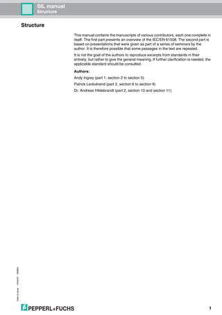 Dateofissue10/04/07180663
1
SIL manual
Structure
Structure
This manual contains the manuscripts of various contributors, each one complete in
itself. The first part presents an overview of the IEC/EN 61508. The second part is
based on presentations that were given as part of a series of seminars by the
author. It is therefore possible that some passages in the text are repeated.
It is not the goal of the authors to reproduce excerpts from standards in their
entirety, but rather to give the general meaning. If further clarification is needed, the
applicable standard should be consulted.
Authors:
Andy Ingrey (part 1, section 2 to section 5)
Patrick Lerévérend (part 2, section 6 to section 9)
Dr. Andreas Hildebrandt (part 2, section 10 and section 11)
 