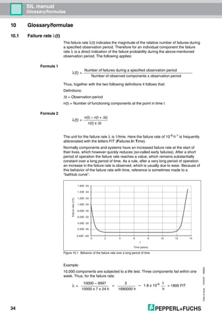 Dateofissue10/04/07180663
34
SIL manual
Glossary/formulae
10 Glossary/formulae
10.1 Failure rate λ(t)
The failure rate λ(t) indicates the magnitude of the relative number of failures during
a specified observation period. Therefore for an individual component the failure
rate λ is a direct indication of the failure probability during the above-mentioned
observation period. The following applies:
Formula 1
Thus, together with the two following definitions it follows that:
Definitions:
∆t = Observation period
n(t) = Number of functioning components at the point in time t
Formula 2
The unit for the failure rate λ is 1/time. Here the failure rate of 10-9 h-1 is frequently
abbreviated with the letters FIT (Failures In Time).
Normally components and systems have an increased failure rate at the start of
their lives, which however quickly reduces (so-called early failures). After a short
period of operation the failure rate reaches a value, which remains substantially
constant over a long period of time. As a rule, after a very long period of operation
an increase in the failure rate is observed, which is usually due to wear. Because of
this behavior of the failure rate with time, reference is sometimes made to a
"bathtub curve".
Figure 10.1 Behavior of the failure rate over a long period of time
Example:
10,000 components are subjected to a life test. Three components fail within one
week. Thus, for the failure rate:
λ(t) =
Number of failures during a specified observation period
Number of observed components x observation period
λ(t) =
n(t) – n(t + ∆t)
n(t) x ∆t
0 2 4 6 8 10 12 14
t
Failurerate[1/h]
Time [years]
2.00E -05
0.00E +00
4.00E -05
6.00E -05
8.00E -05
1.00E -04
1.20E -04
1.40E -04
1.60E -04
λ =
10000 – 9997
10000 x 7 x 24 h
=
3
1680000 h
≈ 1.8 x 10-6 1
h
= 1800 FIT
 