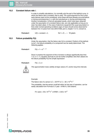 Dateofissue10/04/07180663
35
SIL manual
Glossary/formulae
10.2 Constant failure rate λ
In order to simplify calculations, it is normally only the part of the bathtub curve, in
which the failure rate is constant, that is used. The usual argument for this is that
early failures need not be considered, since these will have already occurred before
or during commissioning (i. e. with the manufacturer or during commissioning).
Another consideration, is that all calculated results, which have been obtained
under the assumption of a constant failure rate, are only applicable so long as no
wear has taken place. In the case of electronic equipment the usual assumption is
that under normal operating conditions signs of wear should not be observed for
between 8 to 12 years from new (EN 61508, part 2, chapter 7.4.7.4, remark 3).
Formula 3 λ(t) = constant = λ for t = 0 ... ≈ 10 years
10.3 Failure probability F(t)
Under the assumption, that the failure rate λ(t) is constant ("bottom of the bathtub
curve"), the failure probability of a component can be easily determined. The
following applies:
Formula 4 F(t) = 1 – e–λ x t
Since in practice the exponent of the e-function is always significantly less than
1 (λ x t << 1), equation (formula 4) can be further simplified. One then obtains for
the failure probability F(t) the simple expression:
Formula 5 F(t) = λ x t
Example:
The failure rate of a sensor is λ = 30 FIT or λ = 30 x 10-9
h-1
The probability, that the sensor could fail within its first year of operation, can be
easily calculated from Formula 5 (1 year = 8760 h). One obtains:
F(1 year) = 30 x 10-9
h-1
x 8760h = 2.63 x 10-4
Attention
This approximation loses validity at large values of λ and/or long time intervals.
 