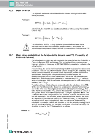 Dateofissue10/04/07180663
37
SIL manual
Glossary/formulae
10.6 Mean life MTTF
The expected life can be calculated as follows from the density function of the
failure probability:
Formula 8
Alternatively, the mean life can also be calculated, as follows, using the reliability
function R(t):
Formula 9
10.7 Mean failure probability of the function in the demand case PFD (Probability of
Failure on Demand)
For safety functions, which are only required in the case of a fault, the Probability of
Failure on Demand, PFD is of interest. This probability of failure represents an
important criterion in the context of IEC/EN 61508 for the qualitative evaluation of a
safety function.
Fundamentally, the above-mentioned failure probability involves a time-dependant
parameter. That is to say, when the safety function is required, the probability of its
failure is more or less high. In order to obtain the simplest possible statement in
respect of the reliability of a safety function and in order to simplify the
corresponding calculations, in the context of IEC/EN 61508 the mentioned time
dependency is eliminated by the generation of mean values (PFDavg). Therefore,
when in the following "PFD" is mentioned, this always implies its mean value (strictly
speaking, the PFDavg).
Two different types of failure have to be considered in the calculation of the PFD.
On the one hand these are the dangerous unrecognized failures (Failure rate λdu)
and on the other hand the dangerous recognized failures (Failure rate λdd). The
latter therefore influence the PFD, since in the case of the occurrence of a failure of
this type the device involved must be repaired. During the repair time (Mean Time
To Repair, MTTR) the safety function is not available, so that in the demand case
this fails. However, if one assumes, that a repair can be made within a few hours
(e.g. by replacing the defective device) and the failure rate λdd of the dangerous
recognized failure is not unusually high, then this risk can be neglected.The
calculation formulae for the PFD are simplified by this. For a single-channel (1oo1),
which is regularly subjected to a complete examination in the time interval T1, the
simplified formula for the PFD calculation is as follows:
Formula 10
MTTF(t) = ∫
∞
0
t x f(t)dt = ∫
∞
0
t x λ x e-λ x t
dt =
1
λ
MTTF(t) = ∫
∞
0
R(t)dt = ∫
∞
0
e-λ x t
dt =
1
λ
Attention
The relationship MTTF = 1/λ only applies to systems free from wear.Since
electronic devices and components are subject to wear, it is in general not
permissible to designate the reciprocal of the (constant) failure rate λ as the MTTF.
PFD1oo1 = λdu x
T1
2
 